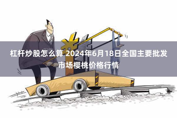 杠杆炒股怎么算 2024年6月18日全国主要批发市场樱桃价格行情