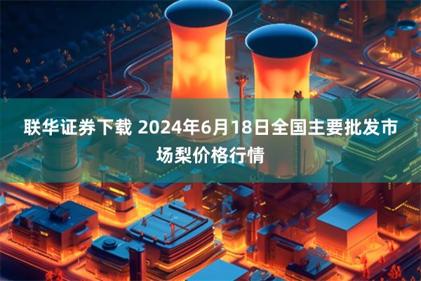 联华证券下载 2024年6月18日全国主要批发市场梨价格行情