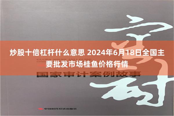 炒股十倍杠杆什么意思 2024年6月18日全国主要批发市场桂鱼价格行情