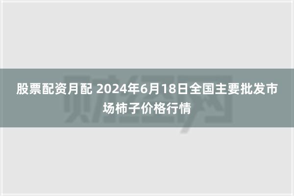 股票配资月配 2024年6月18日全国主要批发市场柿子价格行情