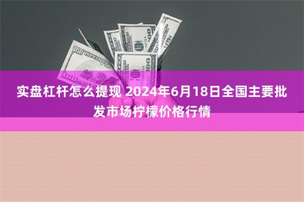 实盘杠杆怎么提现 2024年6月18日全国主要批发市场柠檬价格行情