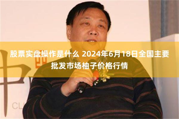 股票实盘操作是什么 2024年6月18日全国主要批发市场柚子价格行情