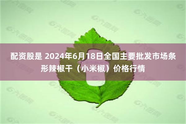 配资股是 2024年6月18日全国主要批发市场条形辣椒干（小米椒）价格行情