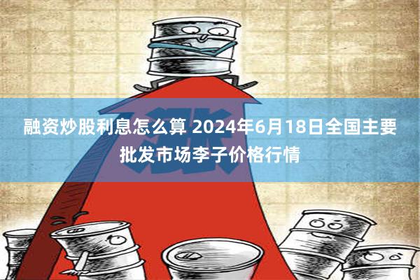 融资炒股利息怎么算 2024年6月18日全国主要批发市场李子价格行情