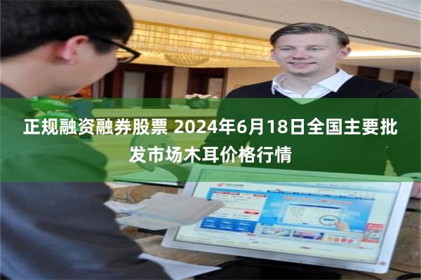 正规融资融券股票 2024年6月18日全国主要批发市场木耳价格行情