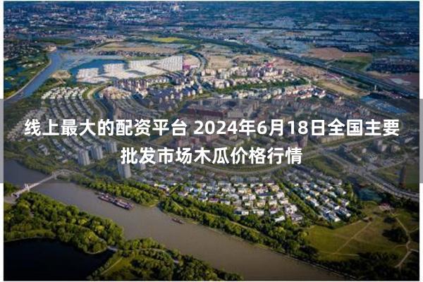 线上最大的配资平台 2024年6月18日全国主要批发市场木瓜价格行情