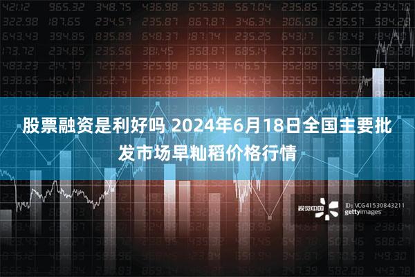 股票融资是利好吗 2024年6月18日全国主要批发市场早籼稻价格行情