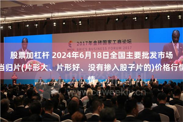 股票加杠杆 2024年6月18日全国主要批发市场当归片(片形大、片形好、没有掺入股子片的)价格行情