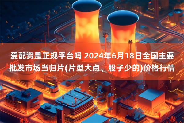 爱配资是正规平台吗 2024年6月18日全国主要批发市场当归片(片型大点、股子少的)价格行情