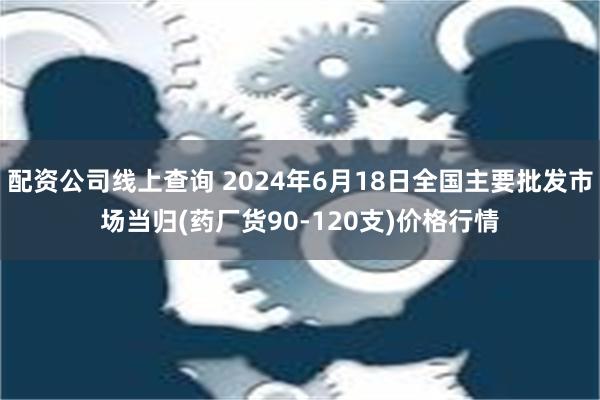 配资公司线上查询 2024年6月18日全国主要批发市场当归(药厂货90-120支)价格行情