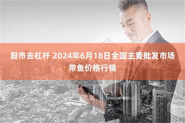 股市去杠杆 2024年6月18日全国主要批发市场带鱼价格行情