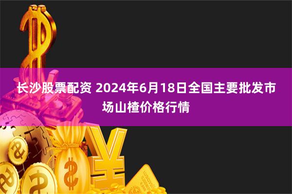 长沙股票配资 2024年6月18日全国主要批发市场山楂价格行情