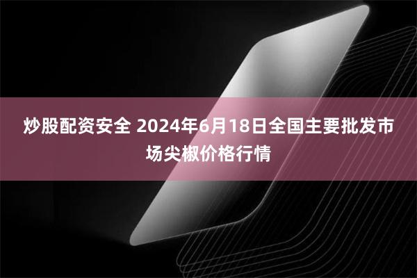 炒股配资安全 2024年6月18日全国主要批发市场尖椒价格行情