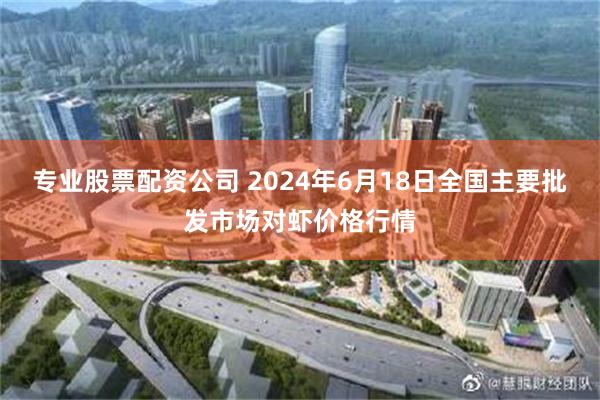 专业股票配资公司 2024年6月18日全国主要批发市场对虾价格行情