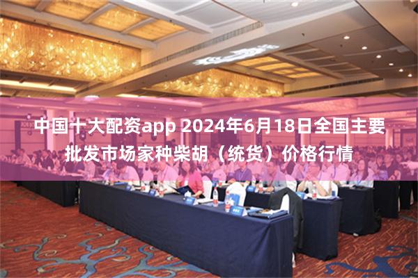 中国十大配资app 2024年6月18日全国主要批发市场家种柴胡（统货）价格行情