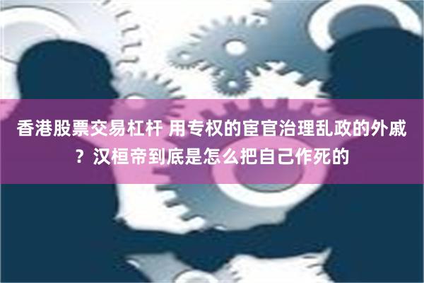 香港股票交易杠杆 用专权的宦官治理乱政的外戚？汉桓帝到底是怎么把自己作死的