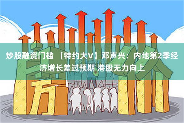 炒股融资门槛 【特约大V】邓声兴：内地第2季经济增长差过预期 港股无力向上