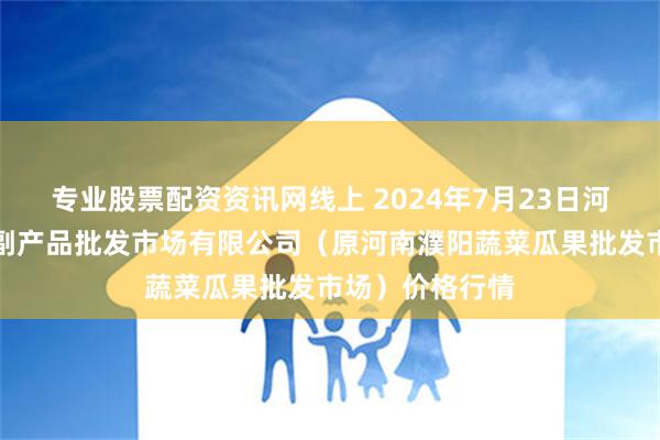 专业股票配资资讯网线上 2024年7月23日河南濮阳宏进农副产品批发市场有限公司（原河南濮阳蔬菜瓜果批发市场）价格行情