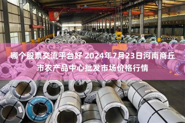 哪个股票交流平台好 2024年7月23日河南商丘市农产品中心批发市场价格行情