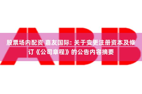 股票场内配资 嘉友国际: 关于变更注册资本及修订《公司章程》的公告内容摘要