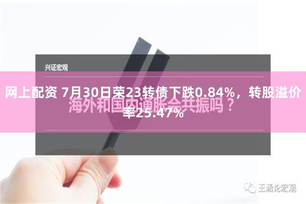 网上配资 7月30日荣23转债下跌0.84%，转股溢价率25.47%