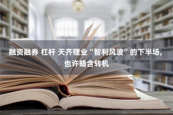 融资融券 杠杆 天齐锂业“智利风波”的下半场, 也许暗含转机