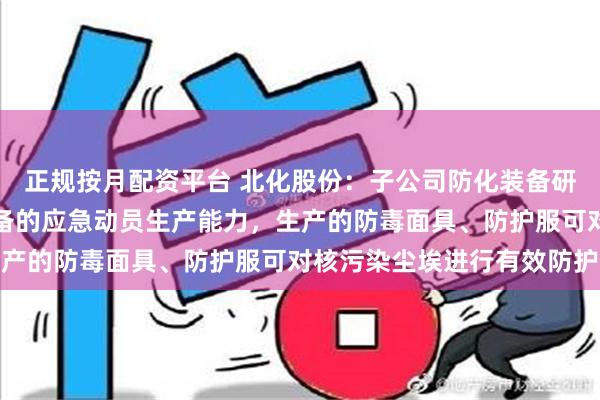 正规按月配资平台 北化股份：子公司防化装备研究院保持着各类防护装备的应急动员生产能力，生产的防毒面具、防护服可对核污染尘埃进行有效防护