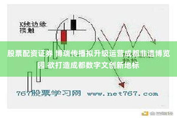 股票配资证券 博瑞传播拟升级运营成都非遗博览园 欲打造成都数字文创新地标