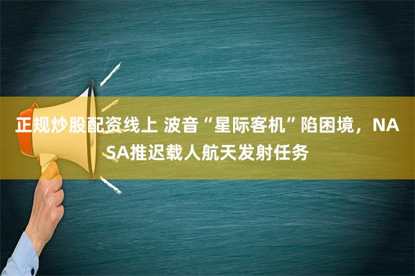 正规炒股配资线上 波音“星际客机”陷困境，NASA推迟载人航天发射任务