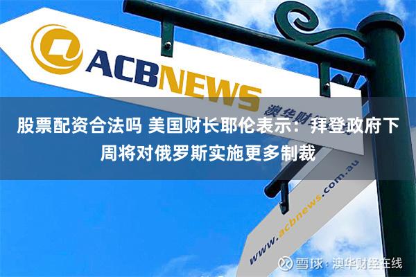 股票配资合法吗 美国财长耶伦表示：拜登政府下周将对俄罗斯实施更多制裁