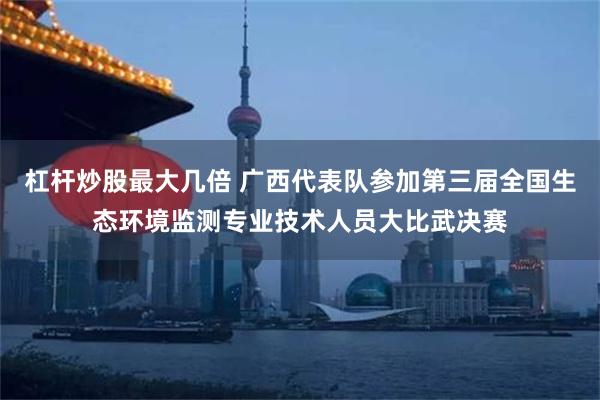 杠杆炒股最大几倍 广西代表队参加第三届全国生态环境监测专业技术人员大比武决赛