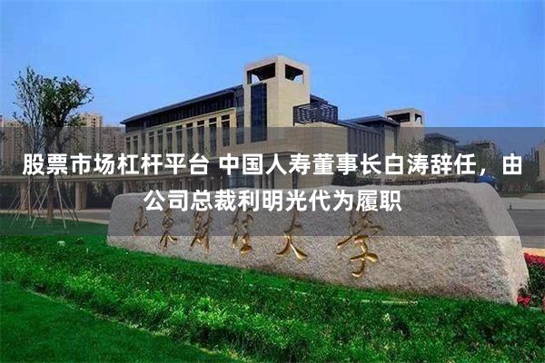 股票市场杠杆平台 中国人寿董事长白涛辞任，由公司总裁利明光代为履职