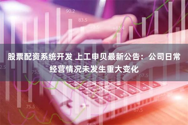 股票配资系统开发 上工申贝最新公告：公司日常经营情况未发生重大变化