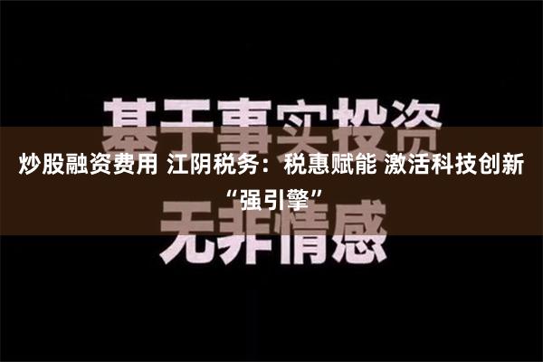 炒股融资费用 江阴税务：税惠赋能 激活科技创新“强引擎”