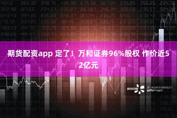 期货配资app 定了！万和证券96%股权 作价近52亿元