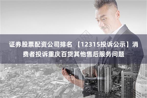 证券股票配资公司排名 【12315投诉公示】消费者投诉重庆百货其他售后服务问题