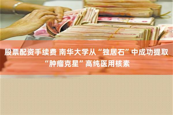 股票配资手续费 南华大学从“独居石”中成功提取“肿瘤克星”高纯医用核素