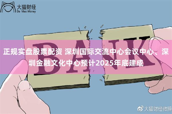 正规实盘股票配资 深圳国际交流中心会议中心、深圳金融文化中心预计2025年底建成