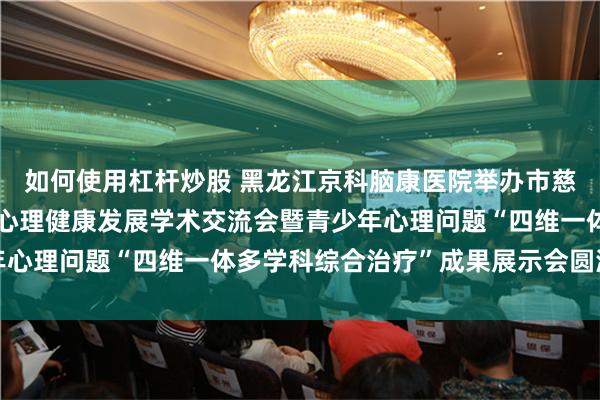 如何使用杠杆炒股 黑龙江京科脑康医院举办市慈善总会京科脑康青少年心理健康发展学术交流会暨青少年心理问题“四维一体多学科综合治疗”成果展示会圆满成功