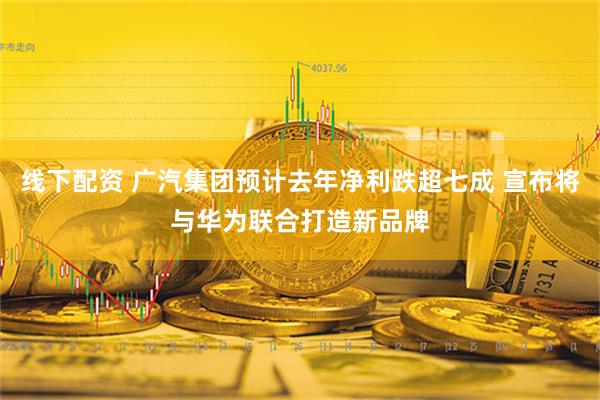 线下配资 广汽集团预计去年净利跌超七成 宣布将与华为联合打造新品牌