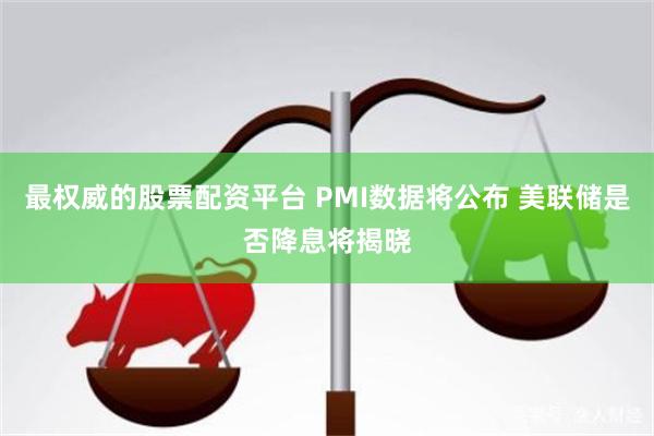 最权威的股票配资平台 PMI数据将公布 美联储是否降息将揭晓