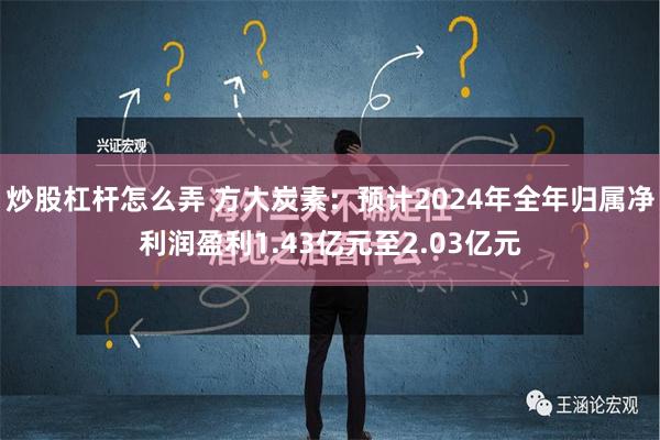 炒股杠杆怎么弄 方大炭素：预计2024年全年归属净利润盈利1.43亿元至2.03亿元